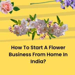 How To Start A Flower Business From Home In India?